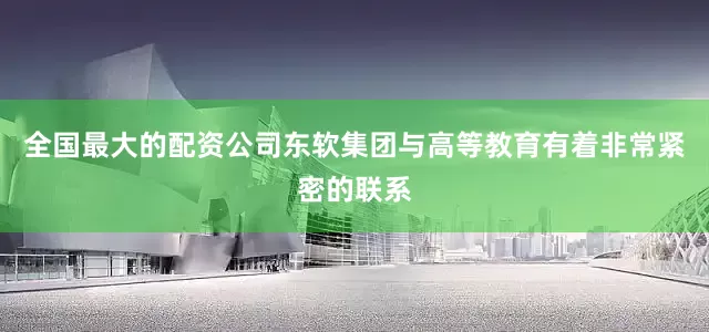 全国最大的配资公司东软集团与高等教育有着非常紧密的联系