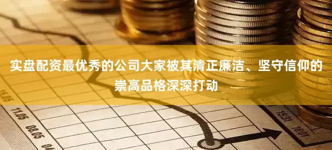 实盘配资最优秀的公司大家被其清正廉洁、坚守信仰的崇高品格深深打动