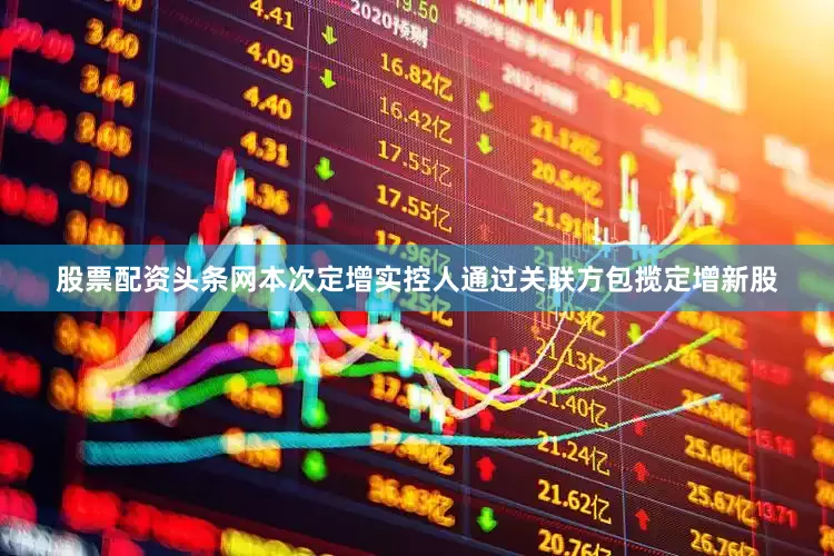 股票配资头条网本次定增实控人通过关联方包揽定增新股