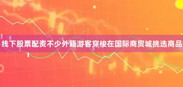 线下股票配资不少外籍游客穿梭在国际商贸城挑选商品