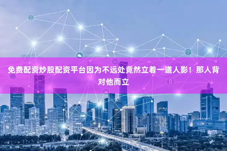 免费配资炒股配资平台因为不远处竟然立着一道人影！那人背对他而立
