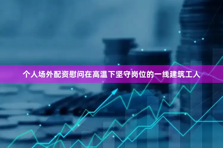 个人场外配资慰问在高温下坚守岗位的一线建筑工人