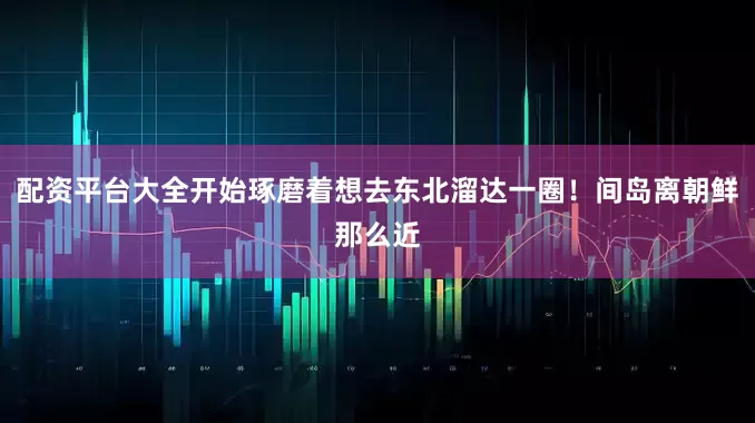 配资平台大全开始琢磨着想去东北溜达一圈！间岛离朝鲜那么近