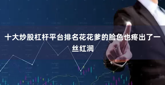 十大炒股杠杆平台排名花花爹的脸色也疼出了一丝红润
