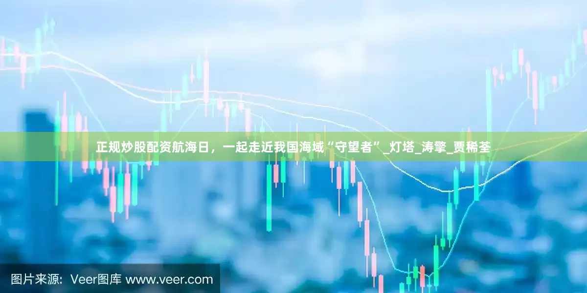 正规炒股配资航海日，一起走近我国海域“守望者”_灯塔_涛擎_贾稀荃