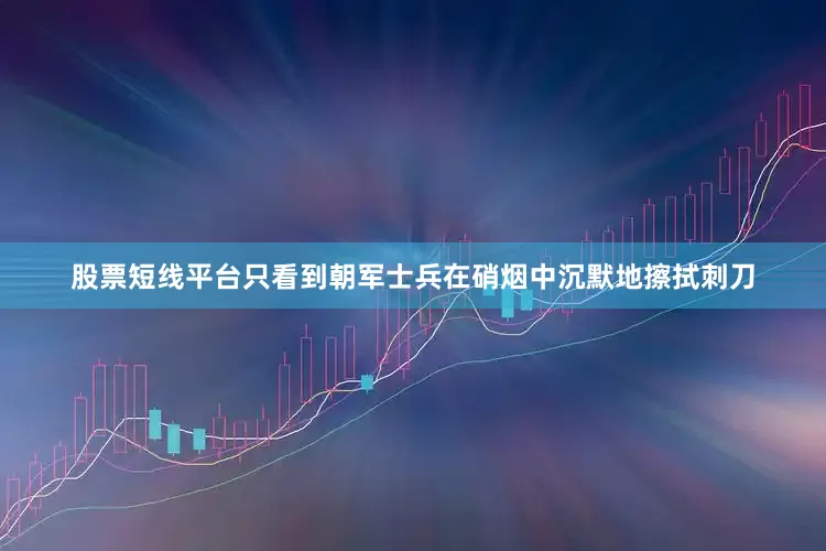 股票短线平台只看到朝军士兵在硝烟中沉默地擦拭刺刀