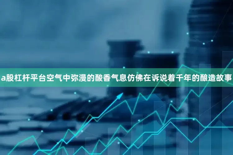 a股杠杆平台空气中弥漫的酸香气息仿佛在诉说着千年的酿造故事