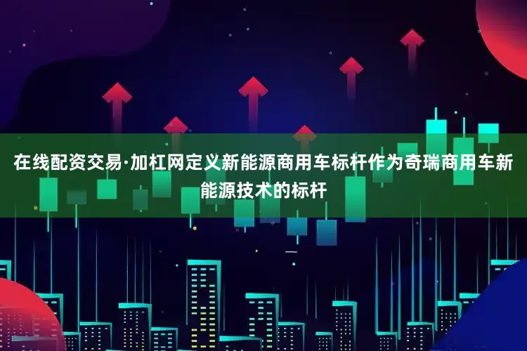 在线配资交易·加杠网定义新能源商用车标杆作为奇瑞商用车新能源技术的标杆