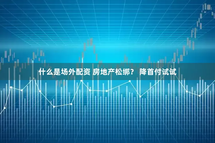 什么是场外配资 房地产松绑？ 降首付试试