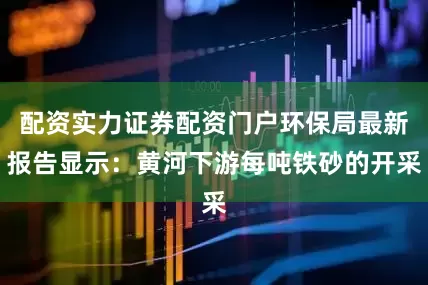 配资实力证券配资门户环保局最新报告显示：黄河下游每吨铁砂的开采