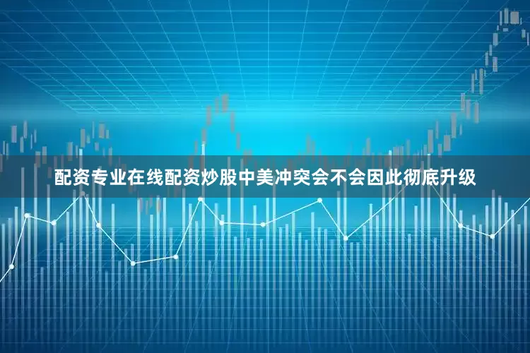 配资专业在线配资炒股中美冲突会不会因此彻底升级