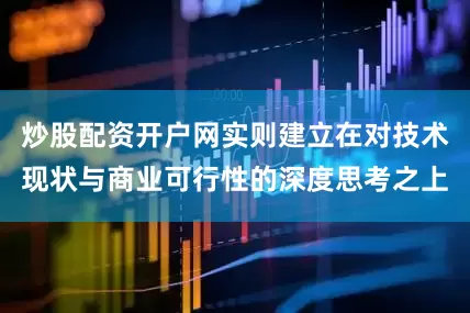 炒股配资开户网实则建立在对技术现状与商业可行性的深度思考之上