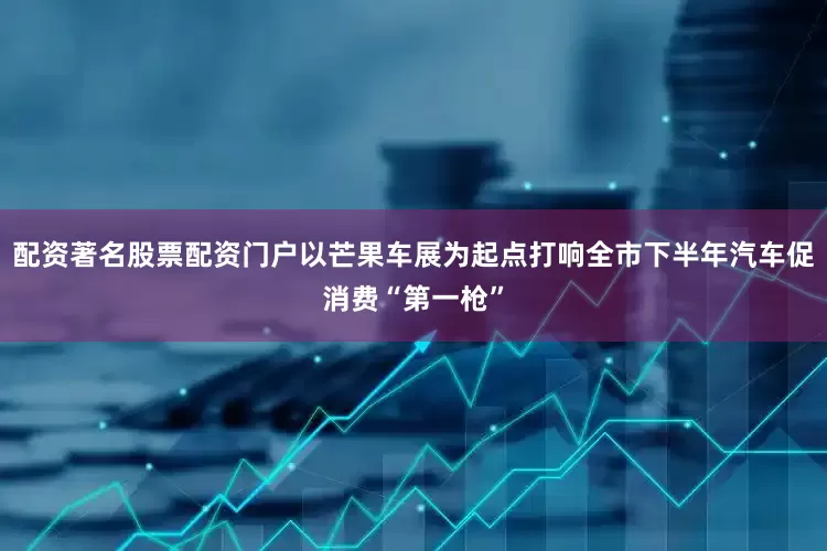 配资著名股票配资门户以芒果车展为起点打响全市下半年汽车促消费“第一枪”